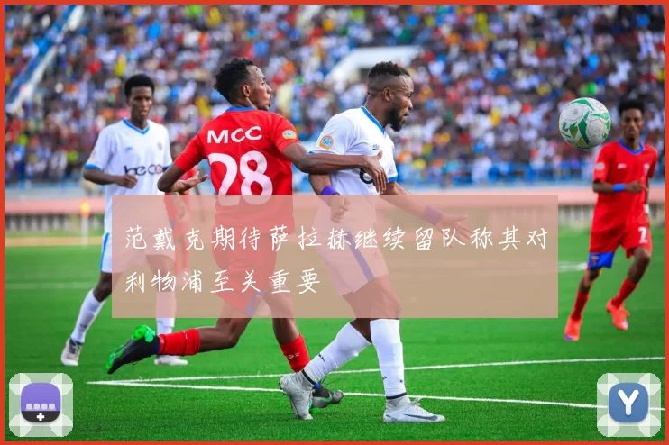 范戴克期待萨拉赫继续留队称其对利物浦至关重要